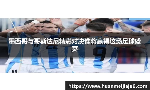 墨西哥与哥斯达尼精彩对决谁将赢得这场足球盛宴